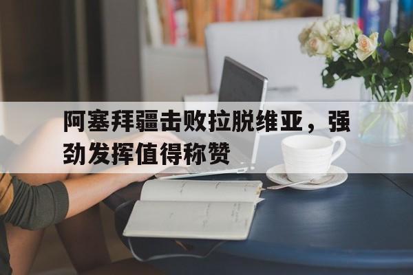 包含阿塞拜疆击败拉脱维亚,强劲发挥值得称赞的词条 包含阿塞拜疆击败拉脱维亚,强劲发挥值得称赞的词条